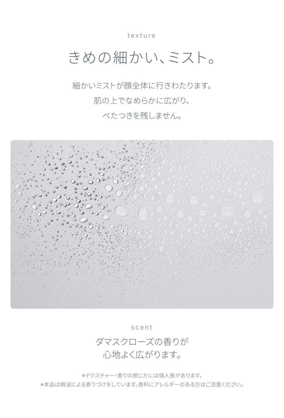 テクスチャー：きめの細かい、ミスト。細かいミストが顔全体に行きわたり、肌の上でなめらかに広がって、べたつきを残しません。ダマスクローズの香りが心地よく広がります。テクスチャー・香りの感じ方には個人差があります。本品は精油による香りづけをしています。