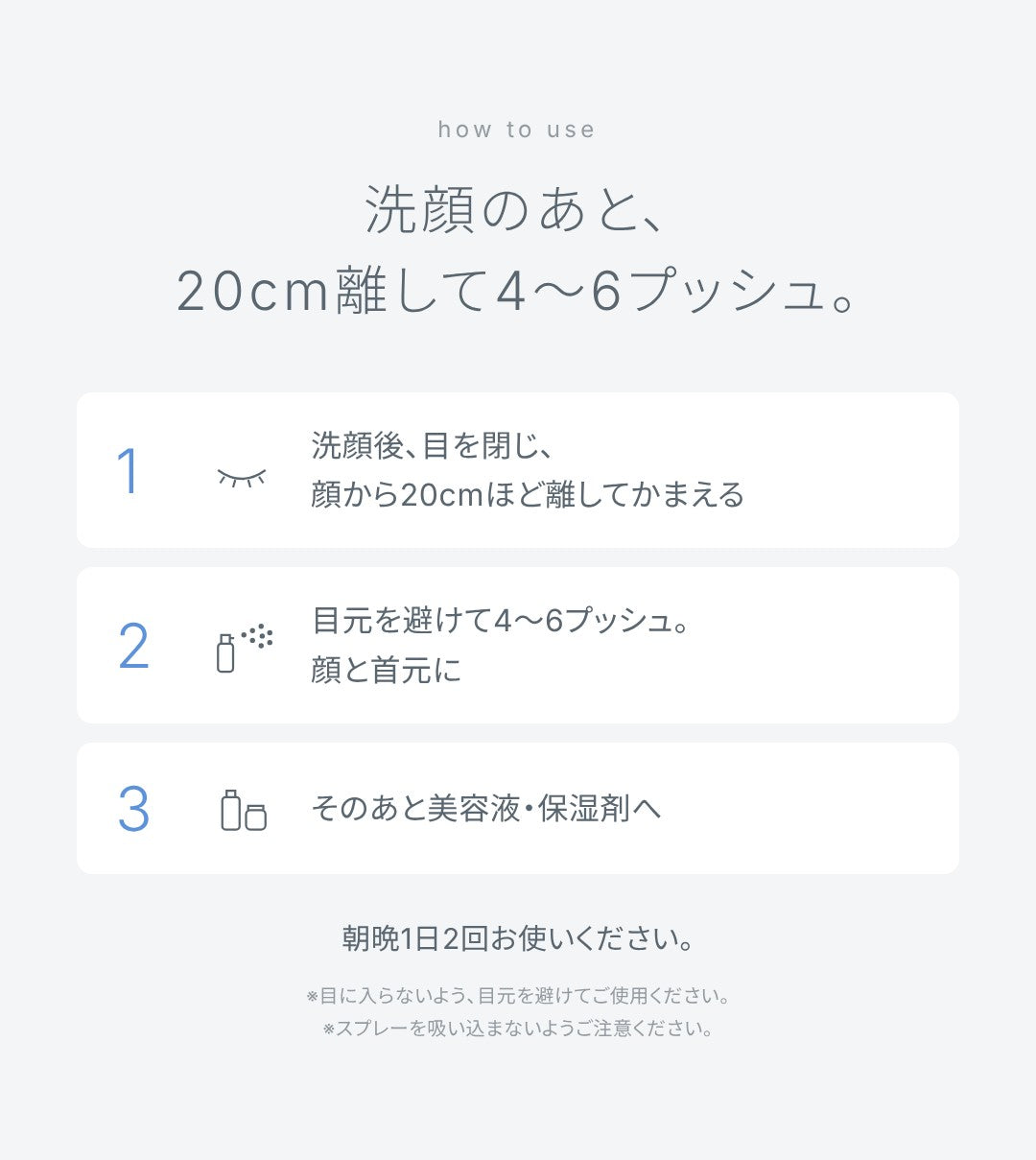 使い方：洗顔のあと、20cm離して4〜6プッシュ。洗顔後、目を閉じ、顔から20cmほど離してかまえる。目元を避けて、顔と首元に4〜6プッシュ。そのあと美容液・保湿剤へ。朝晩1日2回お使いください。