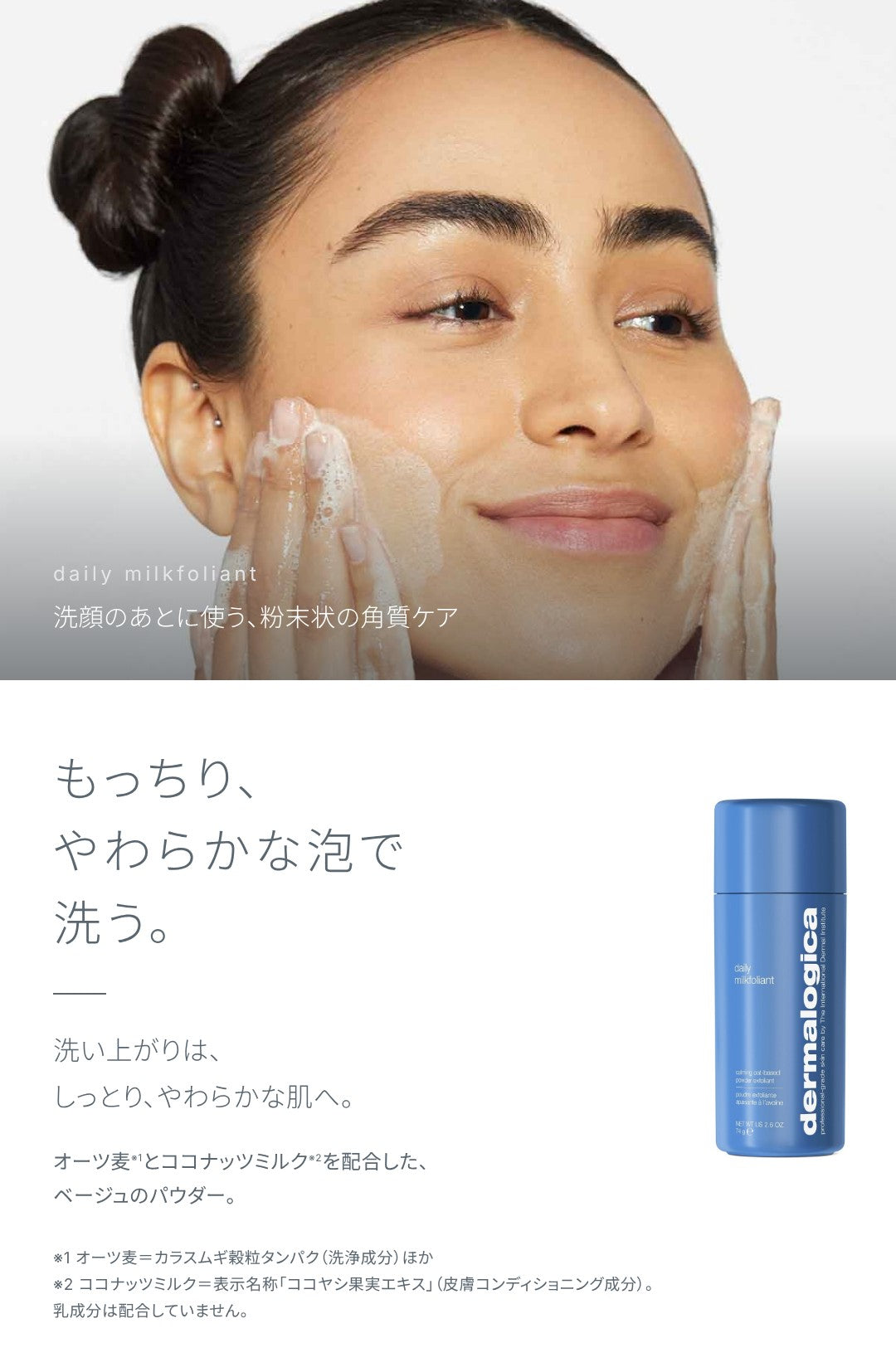 洗顔のあとに使う、粉末状の角質ケア。もっちり、やわらかな泡で洗う。洗い上がりは、しっとり、やわらかな肌へ。オーツ麦（カラスムギ穀粒タンパクほか）とココナッツミルク（表示名称「ココヤシ果実エキス」。乳成分は配合していません）を配合した、ベージュのパウダー。