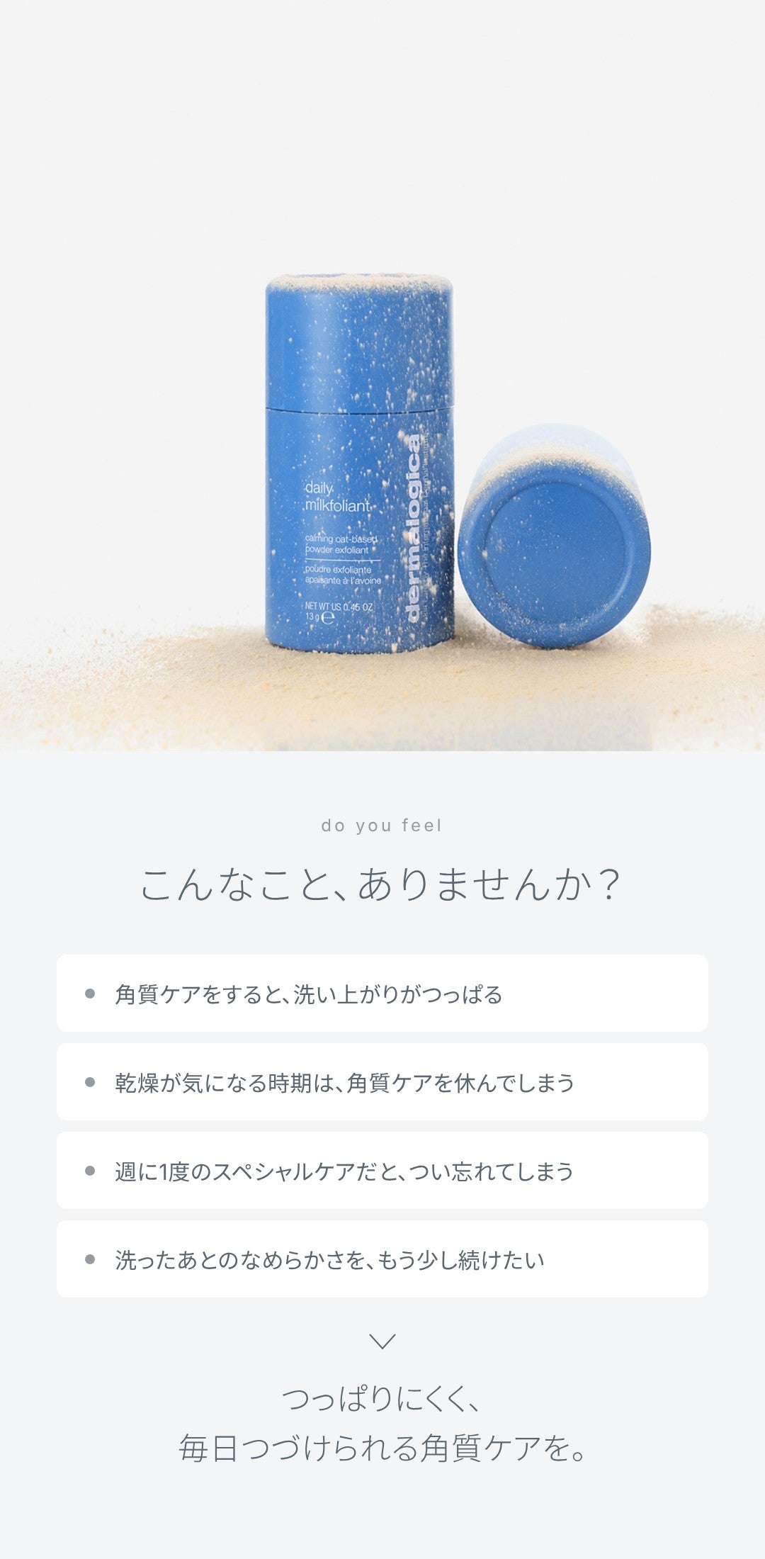 こんなこと、ありませんか？ 角質ケアをすると洗い上がりがつっぱる、乾燥が気になる時期は角質ケアを休んでしまう、週に1度のスペシャルケアだとつい忘れてしまう、洗ったあとのなめらかさをもう少し続けたい。つっぱりにくく、毎日つづけられる角質ケアを。