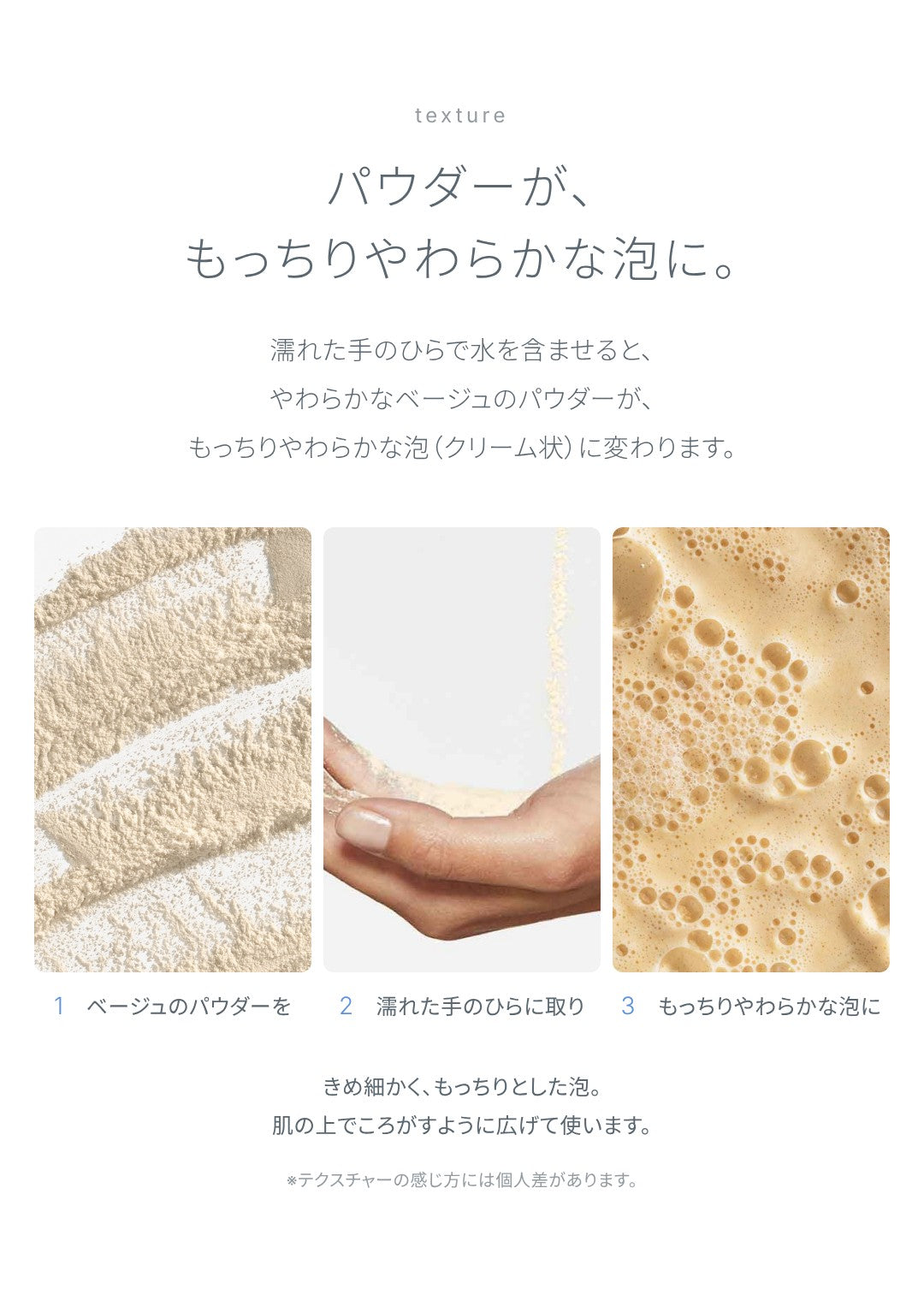 テクスチャー：パウダーが、もっちりやわらかな泡に。濡れた手のひらで水を含ませると、やわらかなベージュのパウダーが、もっちりやわらかな泡（クリーム状）に変わります。きめ細かく、もっちりとした泡を、肌の上でころがすように広げて使います。