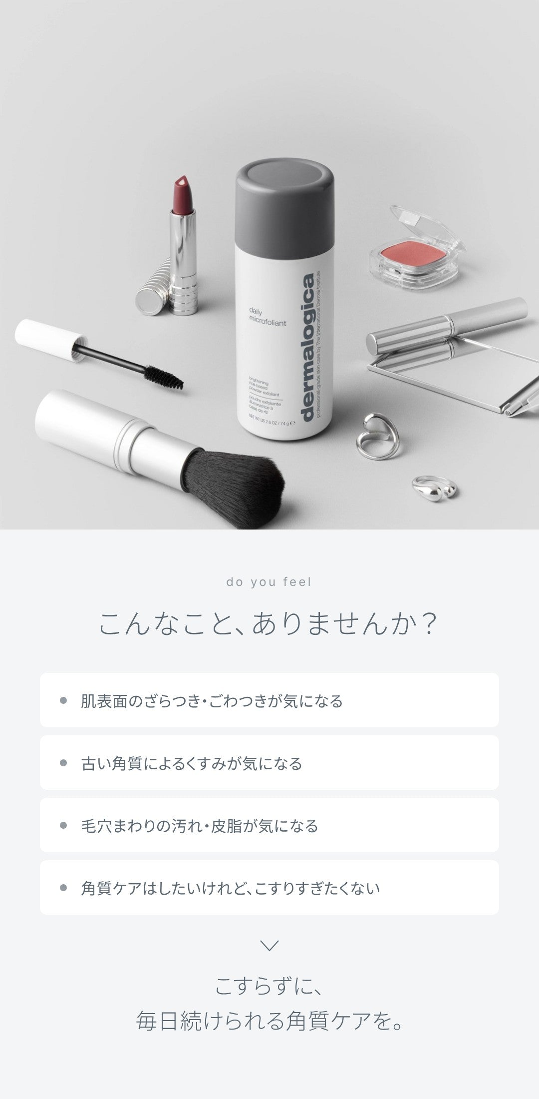 こんなこと、ありませんか？ 肌表面のざらつき・ごわつきが気になる、古い角質によるくすみが気になる、毛穴まわりの汚れ・皮脂が気になる、角質ケアはしたいけれどこすりすぎたくない。こすらずに、毎日続けられる角質ケアを。