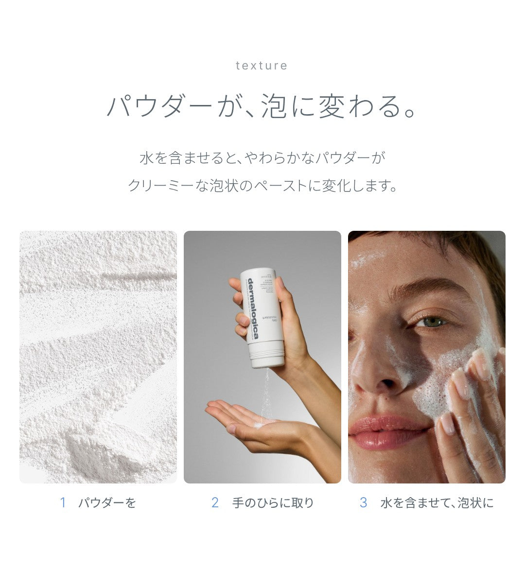 テクスチャー：パウダーが、泡に変わる。水を含ませると、やわらかなパウダーがクリーミーな泡状のペーストに変化します。