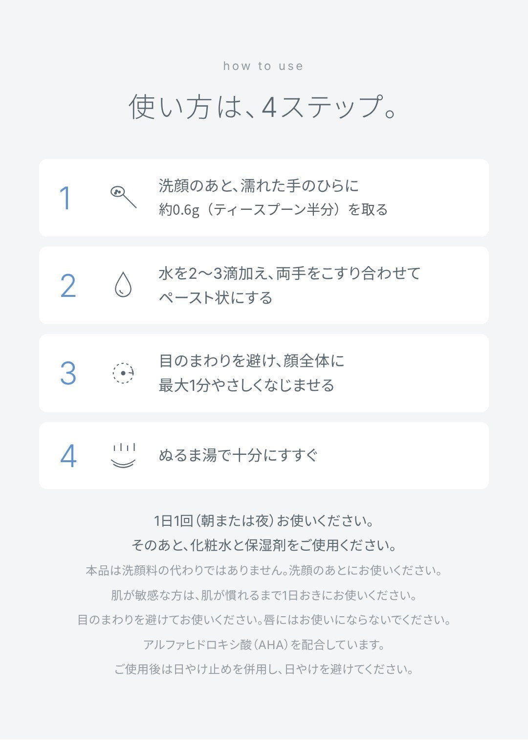 使い方は4ステップ。洗顔のあと濡れた手のひらに約0.6gを取り、水を2〜3滴加えてペースト状にし、目のまわりを避けて最大1分やさしくなじませ、ぬるま湯で十分にすすぐ。1日1回（朝または夜）。