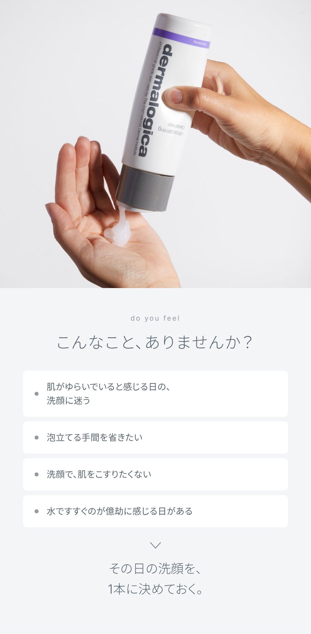 こんなこと、ありませんか？ 肌がゆらいでいると感じる日の洗顔に迷う、泡立てる手間を省きたい、洗顔で肌をこすりたくない、水ですすぐのが億劫に感じる日がある。その日の洗顔を、1本に決めておく。