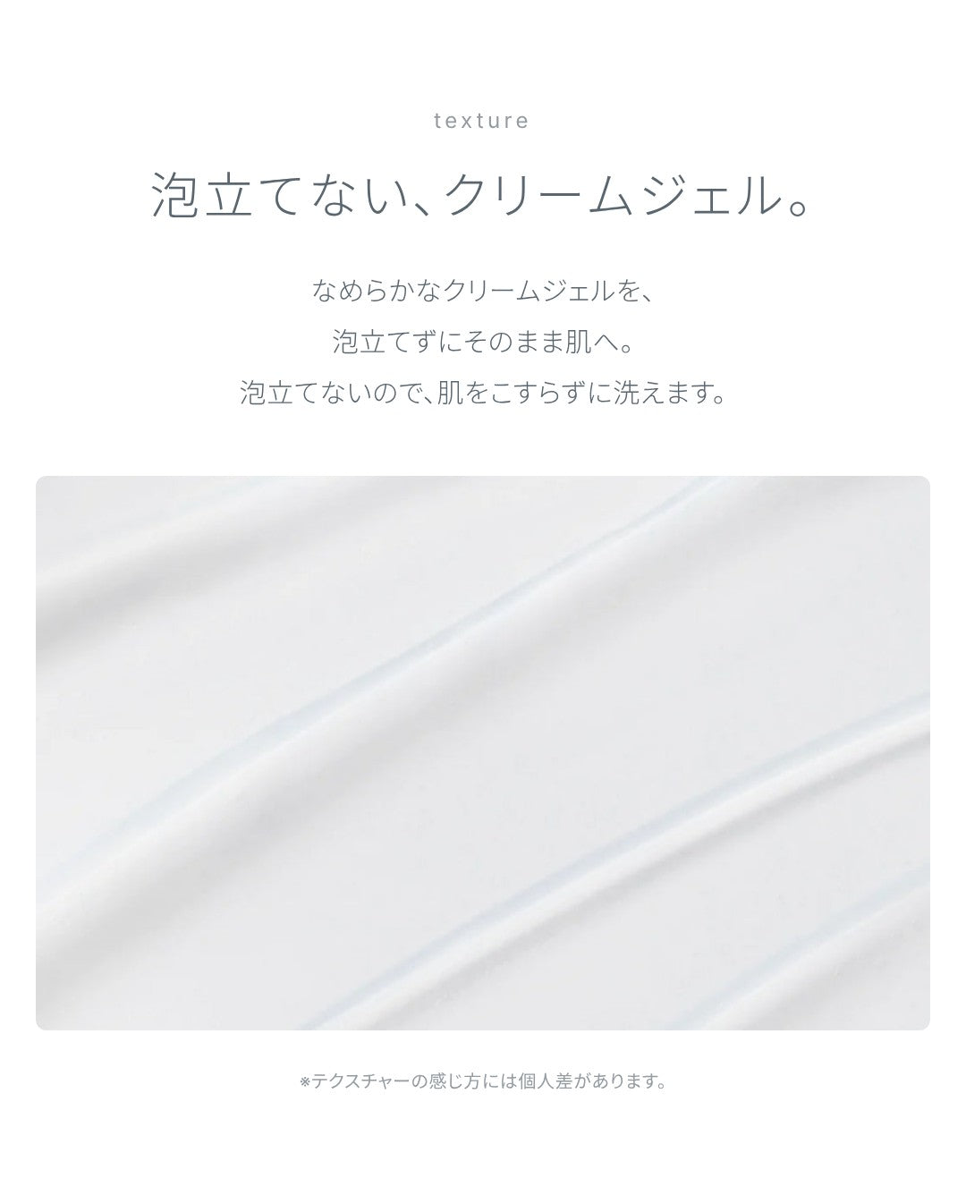 テクスチャー：泡立てない、クリームジェル。なめらかなクリームジェルを泡立てずにそのまま肌へ。肌をこすらずに洗えます。