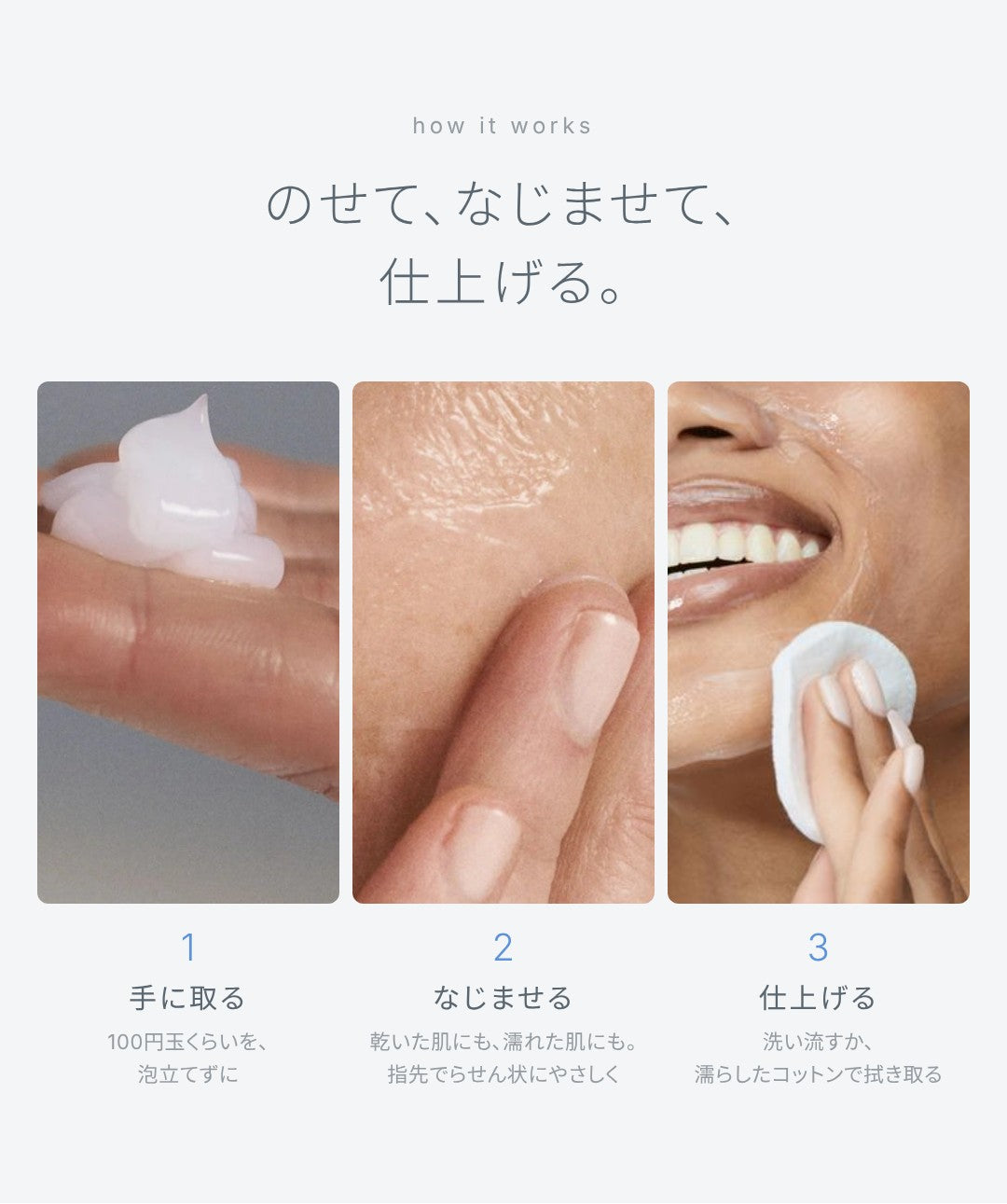 洗い方：のせて、なじませて、仕上げる。100円玉くらいを泡立てずに手に取り、乾いた肌にも濡れた肌にも、指先でらせん状にやさしくなじませ、洗い流すか、濡らしたコットンで拭き取る。