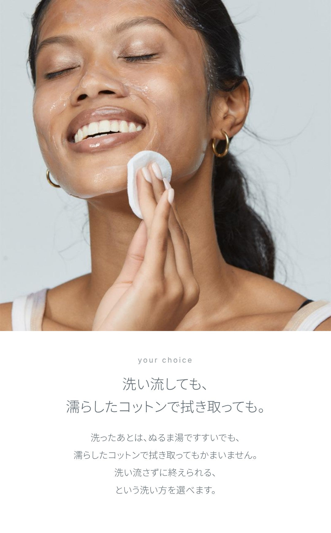 洗い流しても、濡らしたコットンで拭き取っても。洗ったあとは、ぬるま湯ですすいでも、濡らしたコットンで拭き取ってもかまいません。