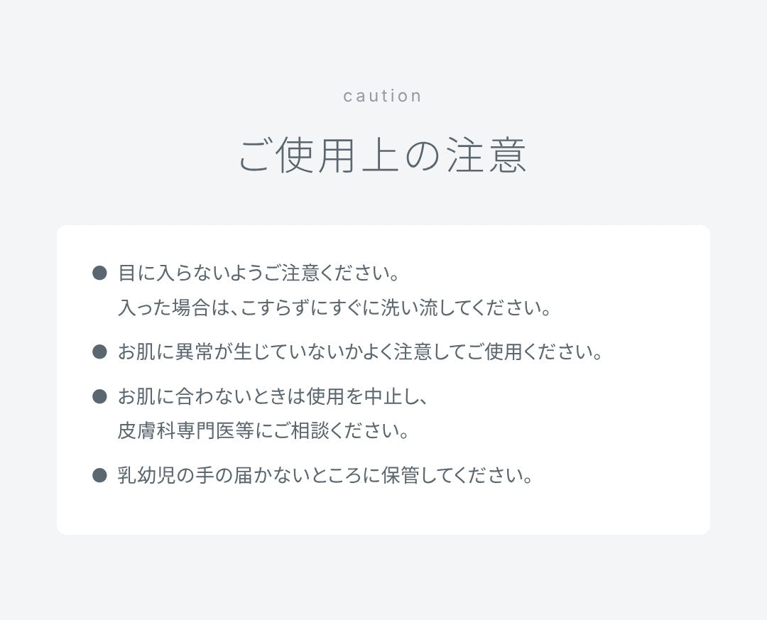 ご使用上の注意：目に入らないようご注意ください。入った場合は、こすらずにすぐに洗い流してください。お肌に異常が生じていないかよく注意してご使用ください。お肌に合わないときは使用を中止し、皮膚科専門医等にご相談ください。乳幼児の手の届かないところに保管してください。